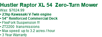 &nbsp;Hustler Raptor XL 54 Zero-Turn Mower Was: $7624.99 • 23hp Kawasaki V-Twin engine • 54" Reinforced Commercial Deck • FlexFork Suspension !!! • ZT2200 transmissions • Max speed: up to 3.2 acres / hour • 3 Year Warranty