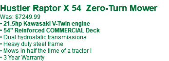 &nbsp;Hustler Raptor X 54 Zero-Turn Mower Was: $7249.99 • 21.5hp Kawasaki V-Twin engine • 54" Reinforced COMMERCIAL Deck • Dual hydrostatic transmissions • Heavy duty steel frame • Mows in half the time of a tractor ! • 3 Year Warranty