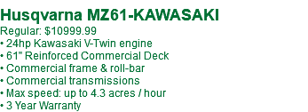 &nbsp;Husqvarna MZ61-KAWASAKI Regular: $10999.99 • 24hp Kawasaki V-Twin engine • 61" Reinforced Commercial Deck • Commercial frame & roll-bar • Commercial transmissions • Max speed: up to 4.3 acres / hour • 3 Year Warranty