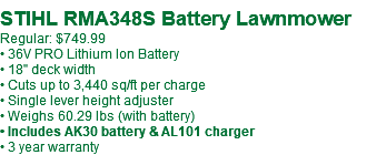  STIHL RMA348S Battery Lawnmower Regular: $749.99 • 36V PRO Lithium Ion Battery • 18" deck width • Cuts up to 3,440 sq/ft per charge • Single lever height adjuster • Weighs 60.29 lbs (with battery) • Includes AK30 battery & AL101 charger • 3 year warranty