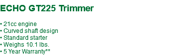  ECHO GT225 Trimmer • 21cc engine • Curved shaft design • Standard starter • Weighs 10.1 lbs. • 5 Year Warranty**