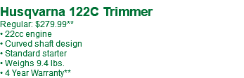  Husqvarna 122C Trimmer Regular: $279.99** • 22cc engine • Curved shaft design • Standard starter • Weighs 9.4 lbs. • 4 Year Warranty**
