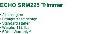  ECHO SRM225 Trimmer • 21cc engine • Straight shaft design • Standard starter • Weighs 11.5 lbs. • 5 Year Warranty**
