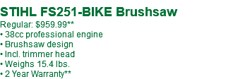  STIHL FS251-BIKE Brushsaw Regular: $959.99** • 38cc professional engine • Brushsaw design • Incl. trimmer head • Weighs 15.4 lbs. • 2 Year Warranty**