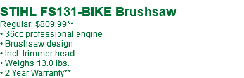  STIHL FS131-BIKE Brushsaw Regular: $809.99** • 36cc professional engine • Brushsaw design • Incl. trimmer head • Weighs 13.0 lbs. • 2 Year Warranty**