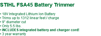  STIHL FSA45 Battery Trimmer • 18V Integrated Lithium Ion Battery • Trims up to 1312 linear feet / charge • 9" diameter cut • Only 5.5 lbs. • INCLUDES integrated battery and charger cord! • 3 year warranty