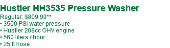  Hustler HH3535 Pressure Washer Regular: $809.99** • 3500 PSI water pressure • Hustler 208cc OHV engine • 560 liters / hour • 25 ft hose