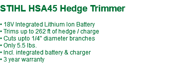  STIHL HSA45 Hedge Trimmer • 18V Integrated Lithium Ion Battery • Trims up to 262 ft of hedge / charge • Cuts upto 1/4" diameter branches • Only 5.5 lbs. • Incl. integrated battery & charger • 3 year warranty