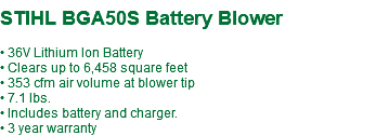 &nbsp;STIHL BGA50S Battery Blower • 36V Lithium Ion Battery • Clears up to 6,458 square feet • 353 cfm air volume at blower tip • 7.1 lbs. • Includes battery and charger. • 3 year warranty