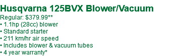  Husqvarna 125BVX Blower/Vacuum Regular: $379.99** • 1.1hp (28cc) blower • Standard starter • 211 km/hr air speed • Includes blower & vacuum tubes • 4 year warranty*