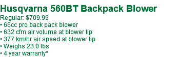  Husqvarna 560BT Backpack Blower Regular: $709.99 • 66cc pro back pack blower • 632 cfm air volume at blower tip • 377 km/hr air speed at blower tip • Weighs 23.0 lbs • 4 year warranty*