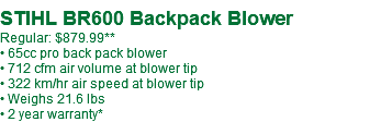  STIHL BR600 Backpack Blower Regular: $879.99** • 65cc pro back pack blower • 712 cfm air volume at blower tip • 322 km/hr air speed at blower tip • Weighs 21.6 lbs • 2 year warranty*