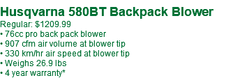  Husqvarna 580BT Backpack Blower Regular: $1209.99 • 76cc pro back pack blower • 907 cfm air volume at blower tip • 330 km/hr air speed at blower tip • Weighs 26.9 lbs • 4 year warranty*