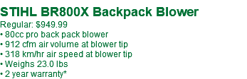 &nbsp;STIHL BR800X Backpack Blower Regular: $949.99 • 80cc pro back pack blower • 912 cfm air volume at blower tip • 318 km/hr air speed at blower tip • Weighs 23.0 lbs • 2 year warranty*