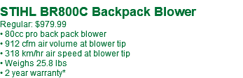  STIHL BR800C Backpack Blower Regular: $979.99 • 80cc pro back pack blower • 912 cfm air volume at blower tip • 318 km/hr air speed at blower tip • Weighs 25.8 lbs • 2 year warranty*