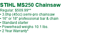  STIHL MS250 Chainsaw Regular: $509.99** • 3.0hp (45cc) semi-pro chainsaw • 16" or 18" professional bar & chain • Standard starter • Powerhead weighs 10.1 lbs. • 2 Year Warranty*