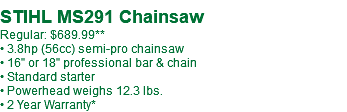  STIHL MS291 Chainsaw Regular: $689.99** • 3.8hp (56cc) semi-pro chainsaw • 16" or 18" professional bar & chain • Standard starter • Powerhead weighs 12.3 lbs. • 2 Year Warranty*