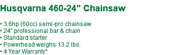  Husqvarna 460-24" Chainsaw • 3.6hp (60cc) semi-pro chainsaw • 24" professional bar & chain • Standard starter • Powerhead weighs 13.2 lbs. • 4 Year Warranty*