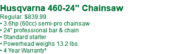 &nbsp;Husqvarna 460-24" Chainsaw Regular: $839.99 • 3.6hp (60cc) semi-pro chainsaw • 24" professional bar & chain • Standard starter • Powerhead weighs 13.2 lbs. • 4 Year Warranty*
