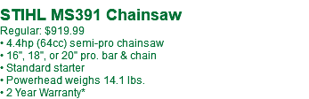 &nbsp;STIHL MS391 Chainsaw Regular: $919.99 • 4.4hp (64cc) semi-pro chainsaw • 16", 18", or 20" pro. bar & chain • Standard starter • Powerhead weighs 14.1 lbs. • 2 Year Warranty*