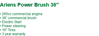  Ariens Power Brush 36" • 265cc commercial engine • 36" commercial brush • Electric Start • Power steering • 16" Tires • 3 year warranty