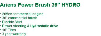  Ariens Power Brush 36" HYDRO • 265cc commercial engine • 36" commercial brush • Electric Start • Power steering & Hydrostatic drive • 16" Tires • 3 year warranty