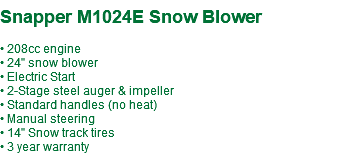  Snapper M1024E Snow Blower • 208cc engine • 24" snow blower • Electric Start • 2-Stage steel auger & impeller • Standard handles (no heat) • Manual steering • 14" Snow track tires • 3 year warranty