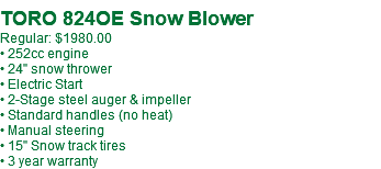  TORO 824OE Snow Blower Regular: $1980.00 • 252cc engine • 24" snow thrower • Electric Start • 2-Stage steel auger & impeller • Standard handles (no heat) • Manual steering • 15" Snow track tires • 3 year warranty