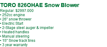  TORO 826OHAE Snow Blower Regular: $2997.000 • 252cc engine • 26" snow thrower • Electric Start • 2-Stage steel auger & impeller • Heated handles • Manual steering • 15" Snow track tires • 3 year warranty