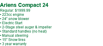  Ariens Compact 24 Regular: $1999.99 • 223cc engine • 24" snow blower • Electric Start • 2-Stage steel auger & impeller • Standard handles (no heat) • Manual steering • 15" Snow tires • 3 year warranty