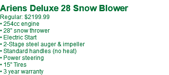  Ariens Deluxe 28 Snow Blower Regular: $2199.99 • 254cc engine • 28" snow thrower • Electric Start • 2-Stage steel auger & impeller • Standard handles (no heat) • Power steering • 15" Tires • 3 year warranty