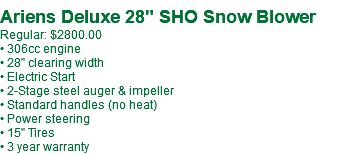  Ariens Deluxe 28" SHO Snow Blower Regular: $2800.00 • 306cc engine • 28" clearing width • Electric Start • 2-Stage steel auger & impeller • Standard handles (no heat) • Power steering • 15" Tires • 3 year warranty