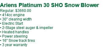  Ariens Platinum 30 SHO Snow Blower Regular: $3660.00 • 414cc engine • 30" clearing width • Electric Start • 2-Stage steel auger & impeller • Heated handles • Power steering • 16" Snow track tires • 3 year warranty