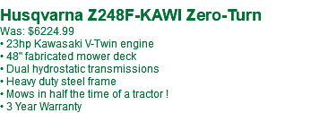 &nbsp;Husqvarna Z248F-KAWI Zero-Turn Was: $6224.99 • 23hp Kawasaki V-Twin engine • 48" fabricated mower deck • Dual hydrostatic transmissions • Heavy duty steel frame • Mows in half the time of a tractor ! • 3 Year Warranty