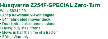 &nbsp;Husqvarna Z254F-SPECIAL Zero-Turn Was: $6349.99 • 23hp Kawasaki V-Twin engine • 54" fabricated mower deck • Dual hydrostatic transmissions • Heavy duty steel frame • Mows in half the time of a tractor ! • 3 Year Warranty