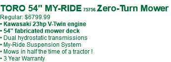 &nbsp;TORO 54" MY-RIDE 75756 Zero-Turn Mower Regular: $6799.99 • Kawasaki 23hp V-Twin engine • 54" fabricated mower deck • Dual hydrostatic transmissions • My-Ride Suspension System • Mows in half the time of a tractor ! • 3 Year Warranty