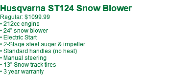  Husqvarna ST124 Snow Blower Regular: $1099.99 • 212cc engine • 24" snow blower • Electric Start • 2-Stage steel auger & impeller • Standard handles (no heat) • Manual steering • 13" Snow track tires • 3 year warranty