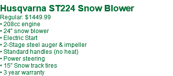  Husqvarna ST224 Snow Blower Regular: $1449.99 • 208cc engine • 24" snow blower • Electric Start • 2-Stage steel auger & impeller • Standard handles (no heat) • Power steering • 15" Snow track tires • 3 year warranty