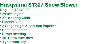  Husqvarna ST327 Snow Blower Regular: $2149.99 • 291cc engine • 27" clearing width • Electric Start • 2-Stage auger & cast iron impeller • Heated handles • Power steering • 16" Snow track tires • 3 year warranty