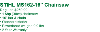 &nbsp;STIHL MS162-16" Chainsaw Regular: $269.99 • 1.6hp (30cc) chainsaw • 16" bar & chain • Standard starter • Powerhead weighs 9.9 lbs. • 2 Year Warranty*