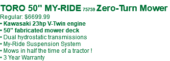 &nbsp;TORO 50" MY-RIDE 75759 Zero-Turn Mower Regular: $6699.99 • Kawasaki 23hp V-Twin engine • 50" fabricated mower deck • Dual hydrostatic transmissions • My-Ride Suspension System • Mows in half the time of a tractor ! • 3 Year Warranty