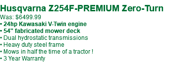 &nbsp;Husqvarna Z254F-PREMIUM Zero-Turn Was: $6499.99 • 24hp Kawasaki V-Twin engine • 54" fabricated mower deck • Dual hydrostatic transmissions • Heavy duty steel frame • Mows in half the time of a tractor ! • 3 Year Warranty