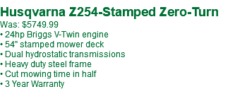 &nbsp;Husqvarna Z254-Stamped Zero-Turn Was: $5749.99 • 24hp Briggs V-Twin engine • 54" stamped mower deck • Dual hydrostatic transmissions • Heavy duty steel frame • Cut mowing time in half • 3 Year Warranty