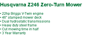 &nbsp;Husqvarna Z246 Zero-Turn Mower • 22hp Briggs V-Twin engine • 46" stamped mower deck • Dual hydrostatic transmissions • Heavy duty steel frame • Cut mowing time in half • 3 Year Warranty