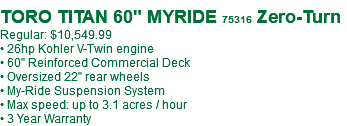 &nbsp;TORO TITAN 60" MYRIDE 75316 Zero-Turn Regular: $10,549.99 • 26hp Kohler V-Twin engine • 60" Reinforced Commercial Deck • Oversized 22" rear wheels • My-Ride Suspension System • Max speed: up to 3.1 acres / hour • 3 Year Warranty