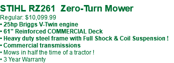 &nbsp;STIHL RZ261 Zero-Turn Mower Regular: $10,099.99 • 25hp Briggs V-Twin engine • 61" Reinforced COMMERCIAL Deck • Heavy duty steel frame with Full Shock & Coil Suspension ! • Commercial transmissions • Mows in half the time of a tractor ! • 3 Year Warranty