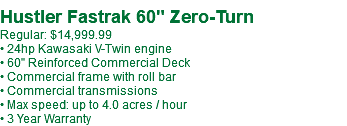 &nbsp;Hustler Fastrak 60" Zero-Turn Regular: $14,999.99 • 24hp Kawasaki V-Twin engine • 60" Reinforced Commercial Deck • Commercial frame with roll bar • Commercial transmissions • Max speed: up to 4.0 acres / hour • 3 Year Warranty