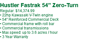 &nbsp;Hustler Fastrak 54" Zero-Turn Regular: $14,374.99 • 22hp Kawasaki V-Twin engine • 54" Reinforced Commercial Deck • Commercial frame with roll bar • Commercial transmissions • Max speed: up to 3.6 acres / hour • 3 Year Warranty